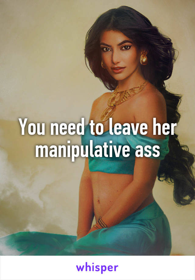 You need to leave her manipulative ass