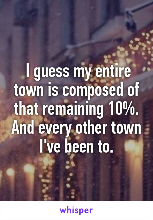  I guess my entire town is composed of that remaining 10%. And every other town I've been to.