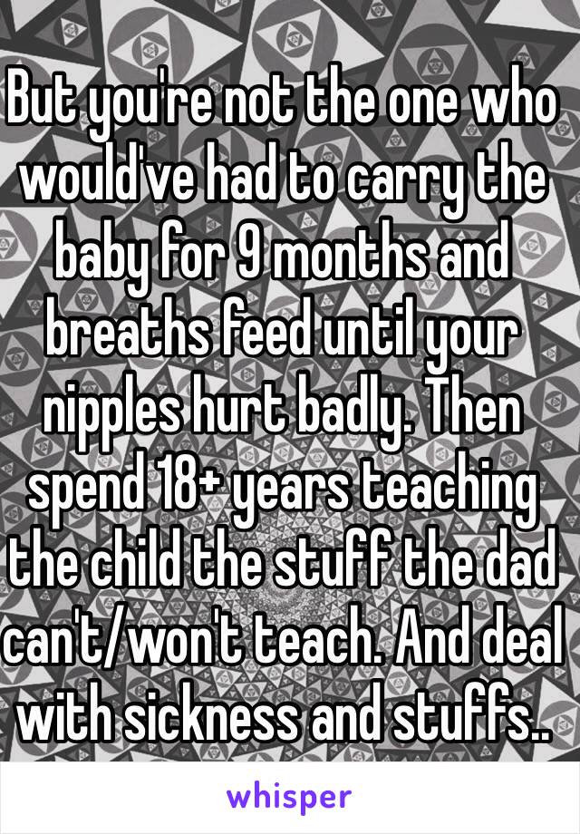 But you're not the one who would've had to carry the baby for 9 months and breaths feed until your nipples hurt badly. Then spend 18+ years teaching the child the stuff the dad can't/won't teach. And deal with sickness and stuffs..