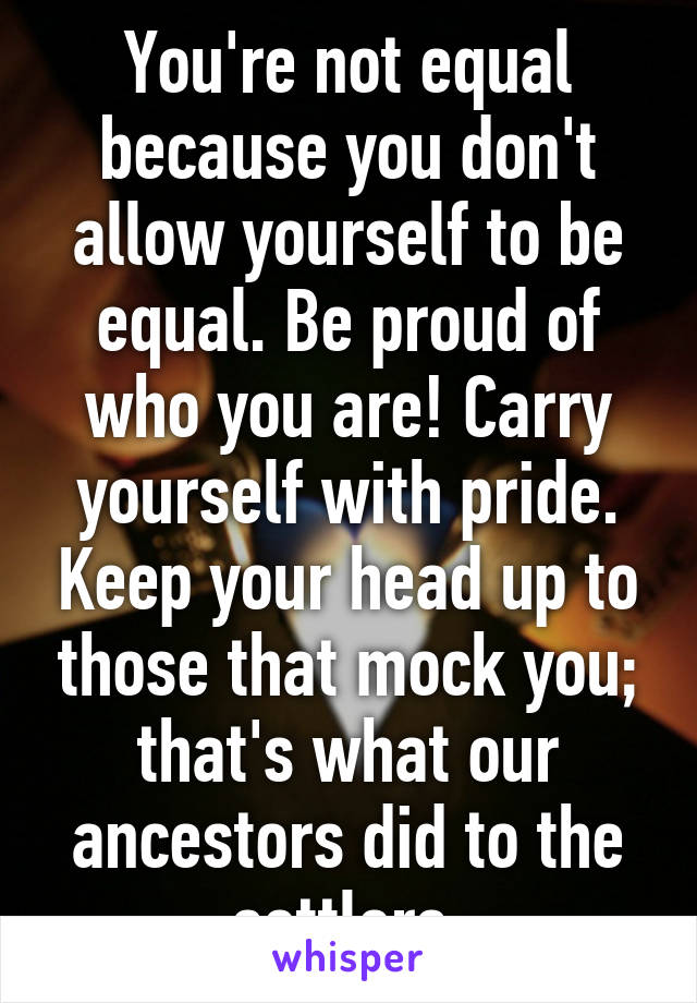 You're not equal because you don't allow yourself to be equal. Be proud of who you are! Carry yourself with pride. Keep your head up to those that mock you; that's what our ancestors did to the settlers.