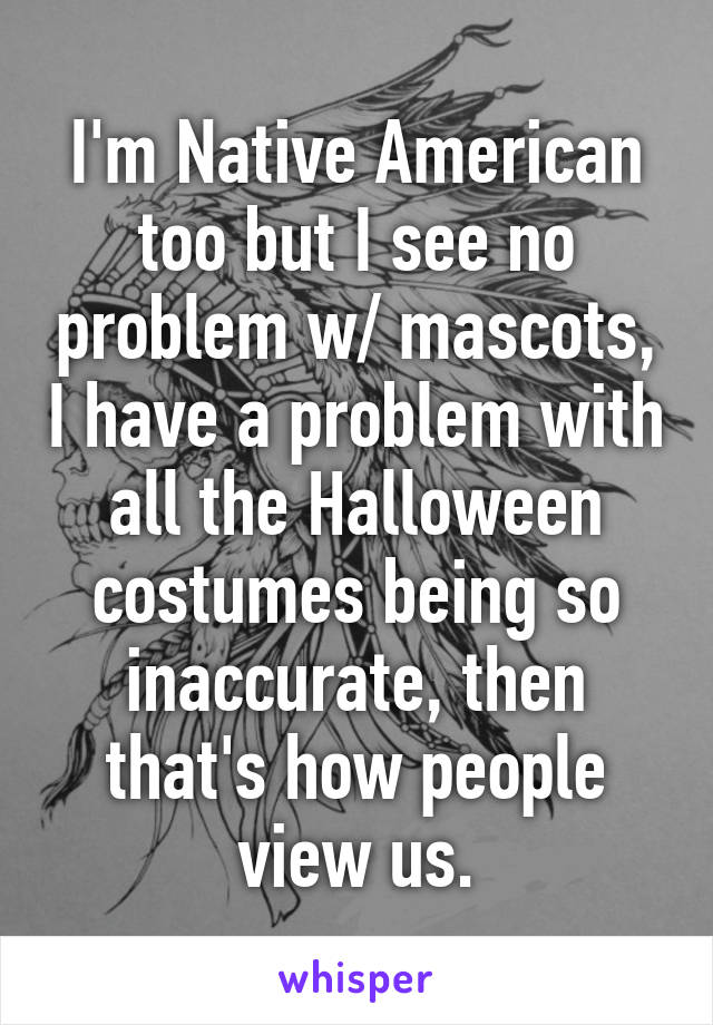 I'm Native American too but I see no problem w/ mascots, I have a problem with all the Halloween costumes being so inaccurate, then that's how people view us.