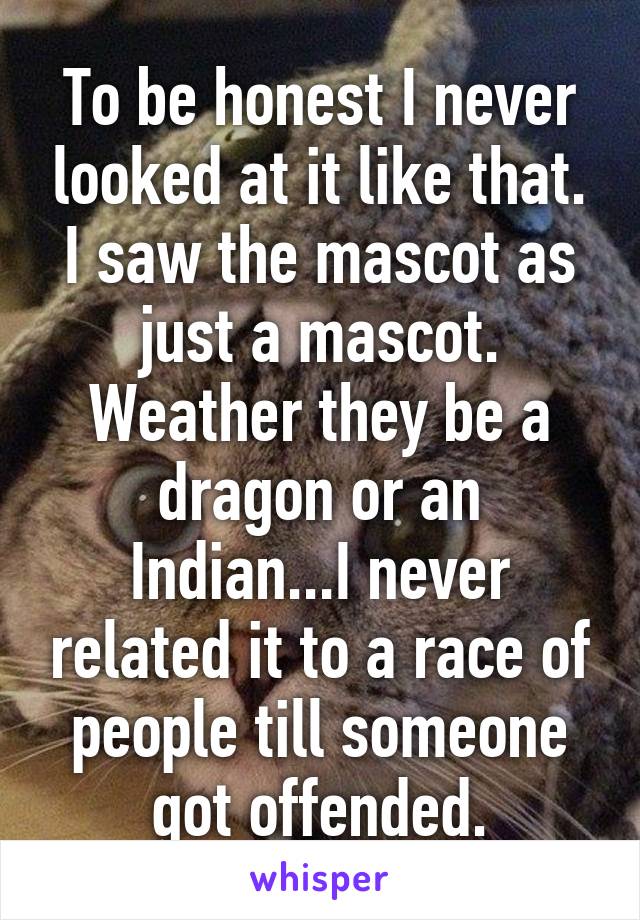 To be honest I never looked at it like that. I saw the mascot as just a mascot. Weather they be a dragon or an Indian...I never related it to a race of people till someone got offended.