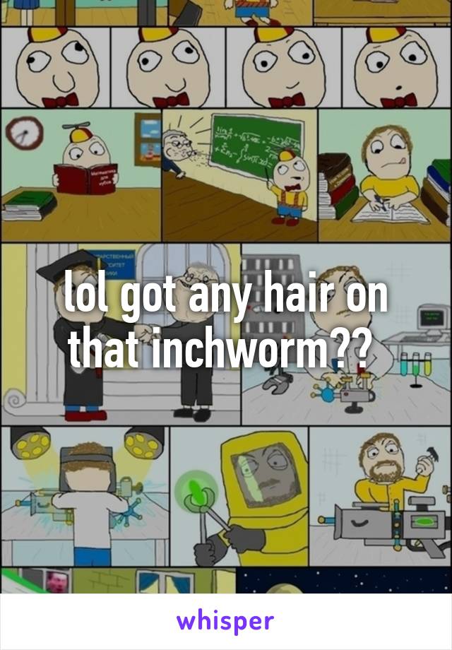lol got any hair on that inchworm?? 
