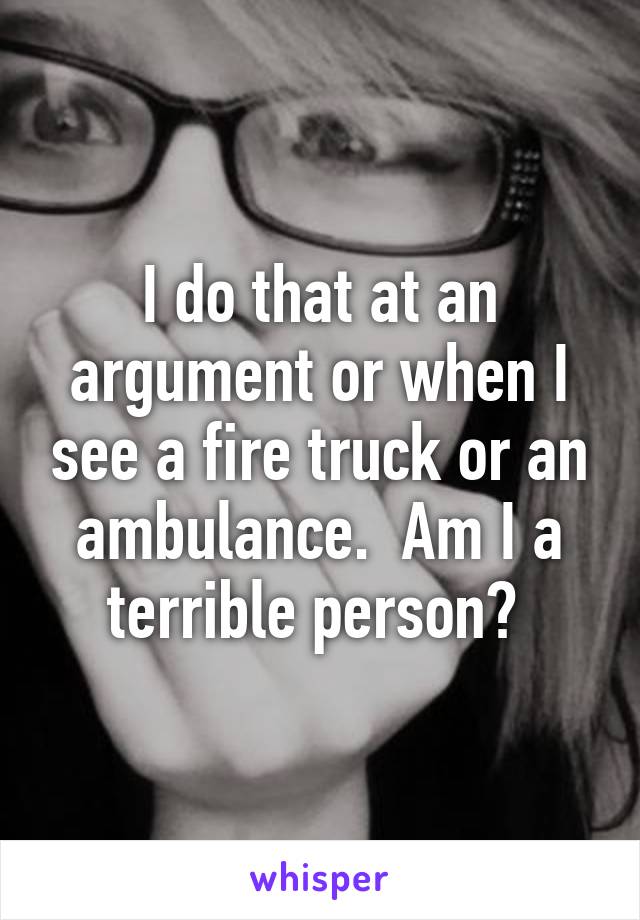 I do that at an argument or when I see a fire truck or an ambulance.  Am I a terrible person? 