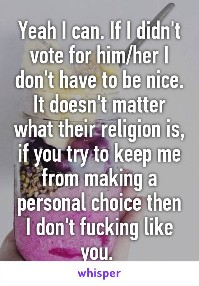Yeah I can. If I didn't vote for him/her I don't have to be nice. It doesn't matter what their religion is, if you try to keep me from making a personal choice then I don't fucking like you. 