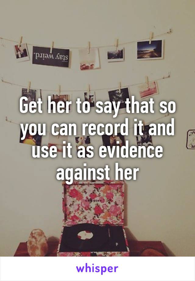 Get her to say that so you can record it and use it as evidence against her