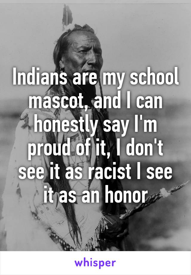 Indians are my school mascot, and I can honestly say I'm proud of it, I don't see it as racist I see it as an honor