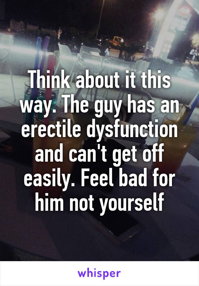 Think about it this way. The guy has an erectile dysfunction and can't get off easily. Feel bad for him not yourself