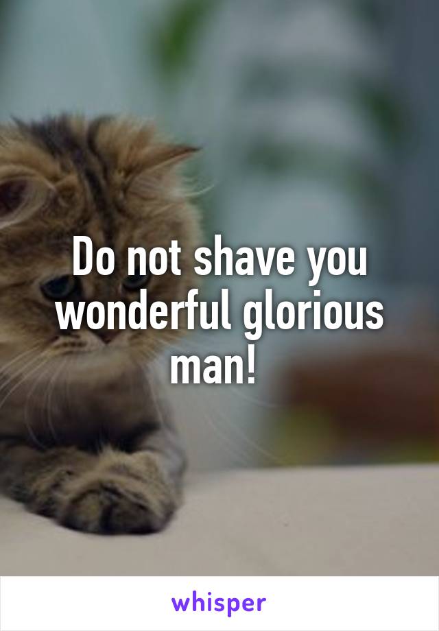 Do not shave you wonderful glorious man! 