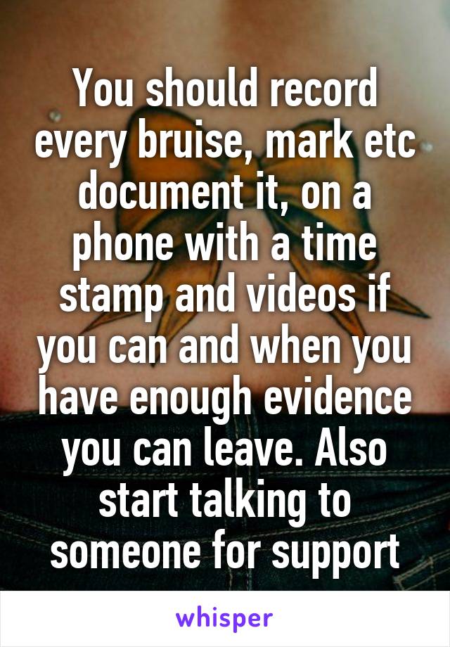 You should record every bruise, mark etc document it, on a phone with a time stamp and videos if you can and when you have enough evidence you can leave. Also start talking to someone for support