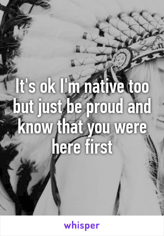 It's ok I'm native too but just be proud and know that you were here first