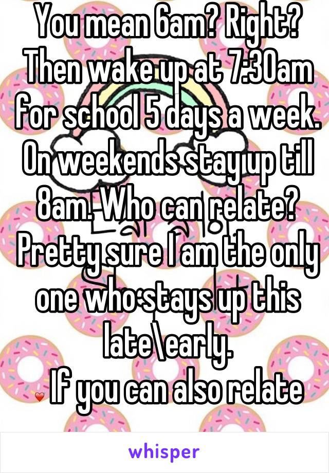 You mean 6am? Right? Then wake up at 7:30am for school 5 days a week. On weekends stay up till 8am. Who can relate? Pretty sure I am the only one who stays up this late\early.
❤ If you can also relate