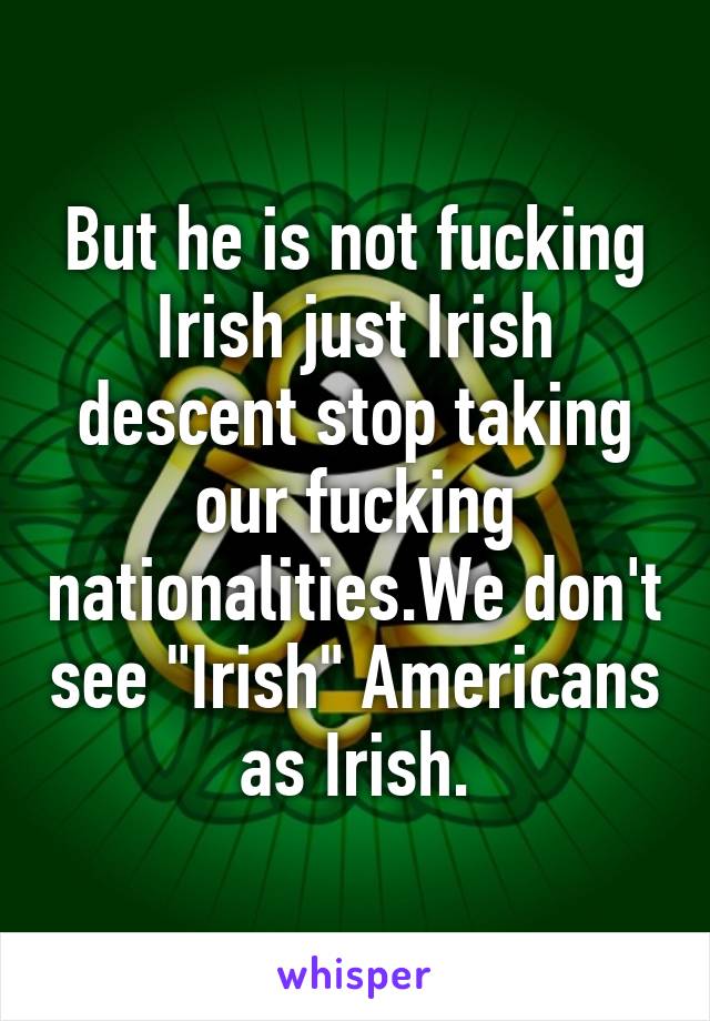 But he is not fucking Irish just Irish descent stop taking our fucking nationalities.We don't see "Irish" Americans as Irish.