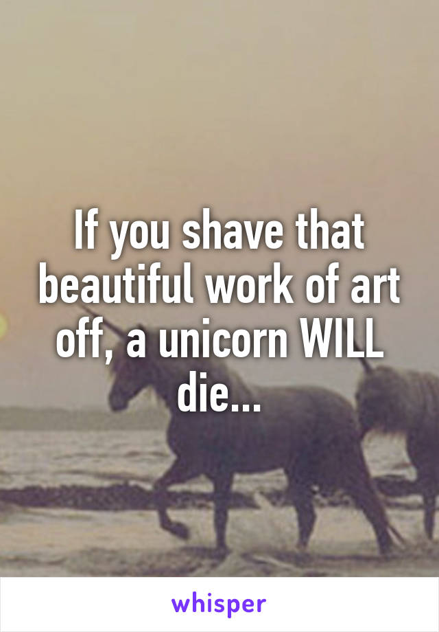 If you shave that beautiful work of art off, a unicorn WILL die...