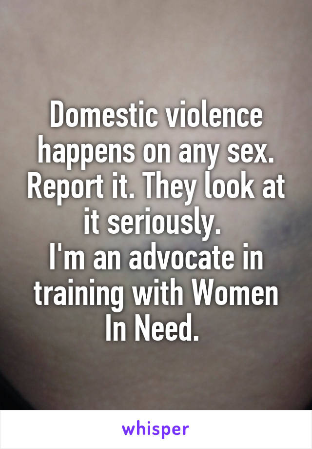 Domestic violence happens on any sex. Report it. They look at it seriously. 
I'm an advocate in training with Women In Need. 