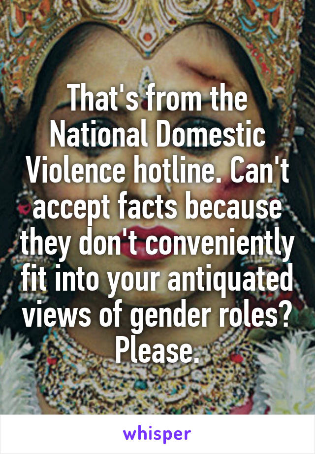 That's from the National Domestic Violence hotline. Can't accept facts because they don't conveniently fit into your antiquated views of gender roles? Please.