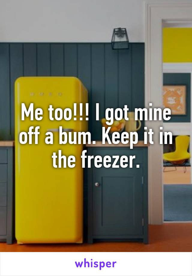 Me too!!! I got mine off a bum. Keep it in the freezer.