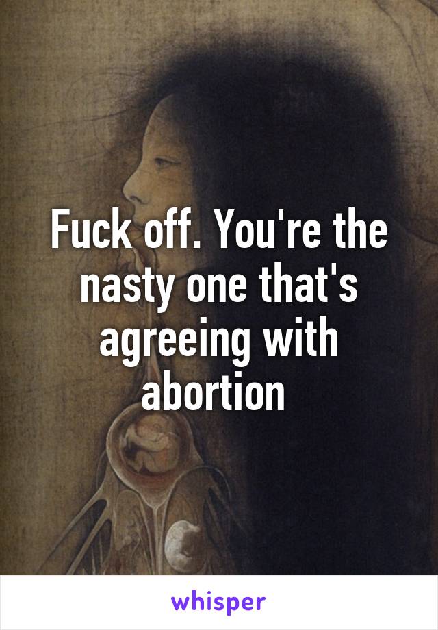 Fuck off. You're the nasty one that's agreeing with abortion 