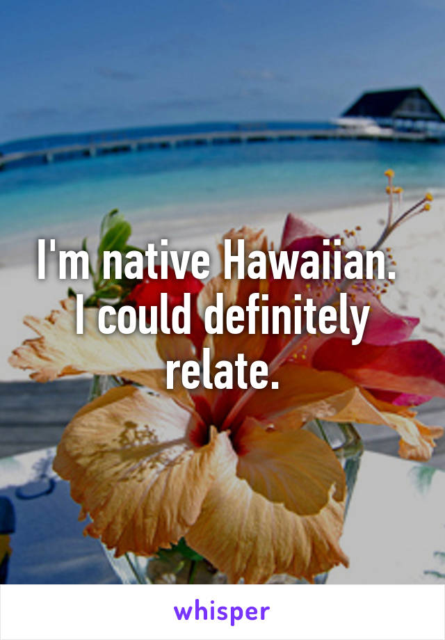 I'm native Hawaiian.  I could definitely relate.