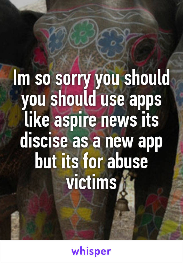 Im so sorry you should you should use apps like aspire news its discise as a new app but its for abuse victims