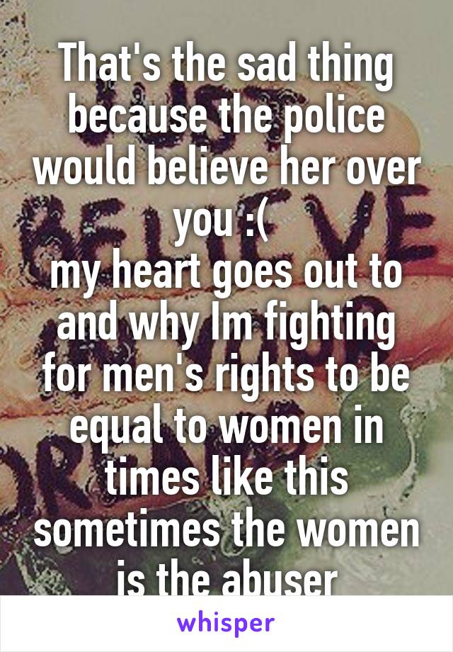 That's the sad thing because the police would believe her over you :( 
my heart goes out to and why Im fighting for men's rights to be equal to women in times like this sometimes the women is the abuser