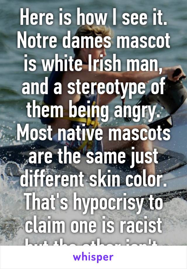 Here is how I see it. Notre dames mascot is white Irish man, and a stereotype of them being angry. Most native mascots are the same just different skin color. That's hypocrisy to claim one is racist but the other isn't 