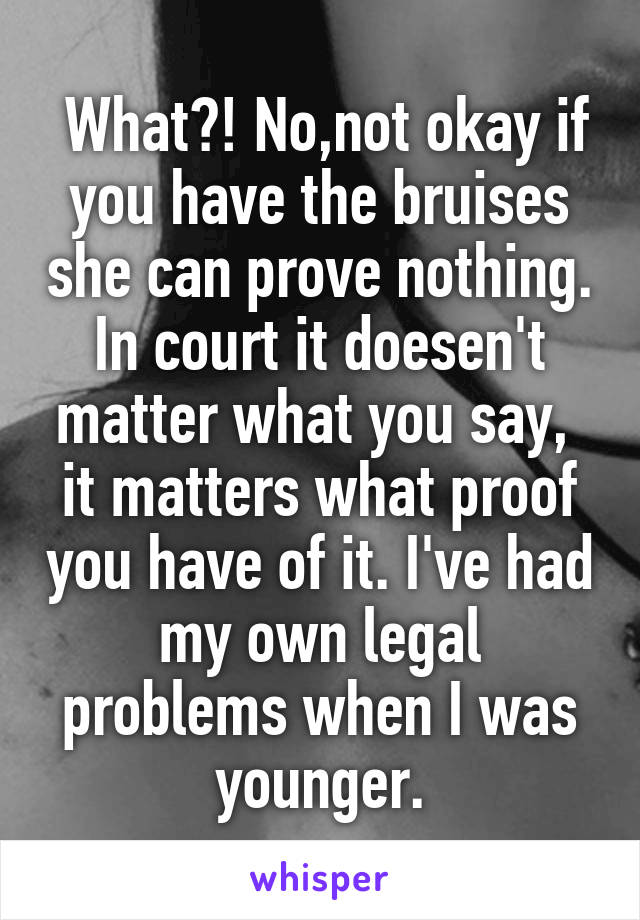  What?! No,not okay if you have the bruises she can prove nothing. In court it doesen't matter what you say,  it matters what proof you have of it. I've had my own legal problems when I was younger.