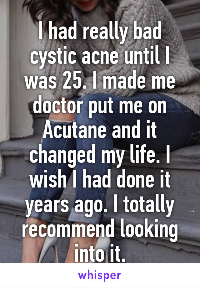 I had really bad cystic acne until I was 25. I made me doctor put me on Acutane and it changed my life. I wish I had done it years ago. I totally recommend looking into it.