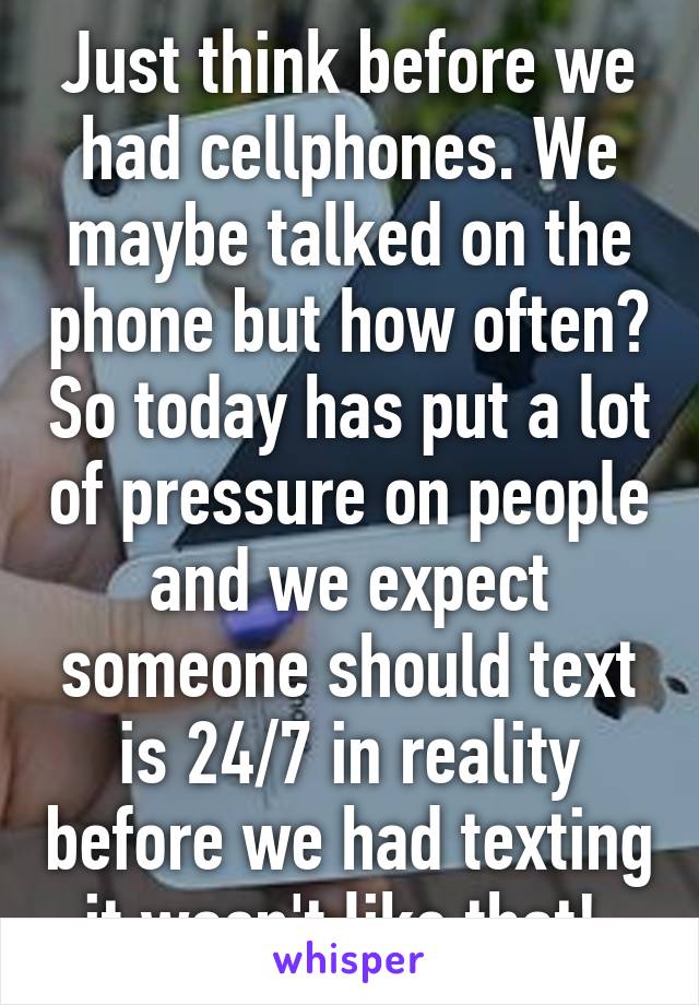 Just think before we had cellphones. We maybe talked on the phone but how often? So today has put a lot of pressure on people and we expect someone should text is 24/7 in reality before we had texting it wasn't like that! 