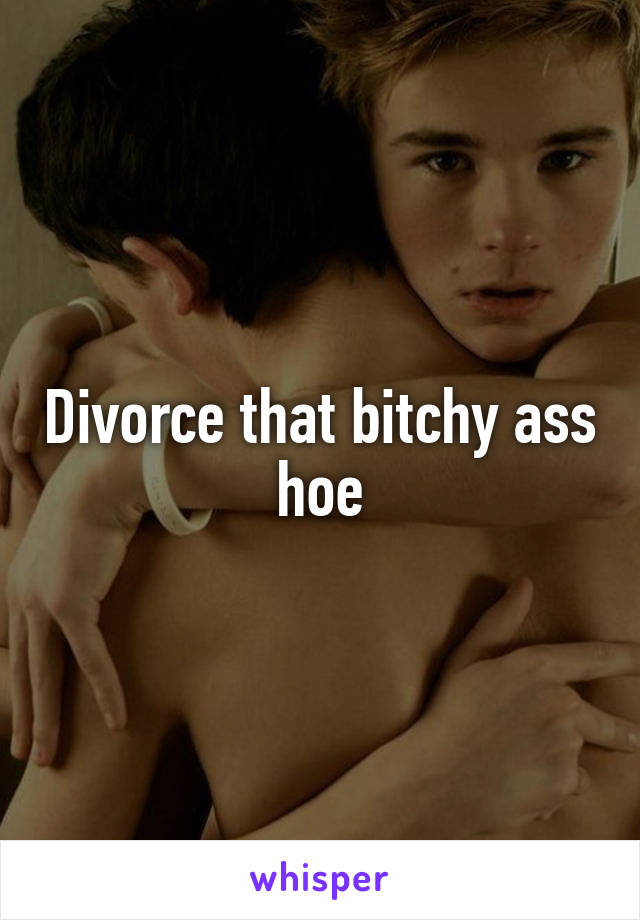 Divorce that bitchy ass hoe