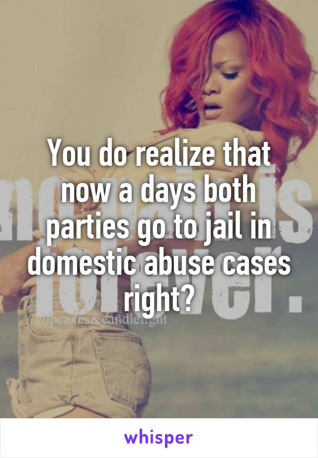 You do realize that now a days both parties go to jail in domestic abuse cases right?