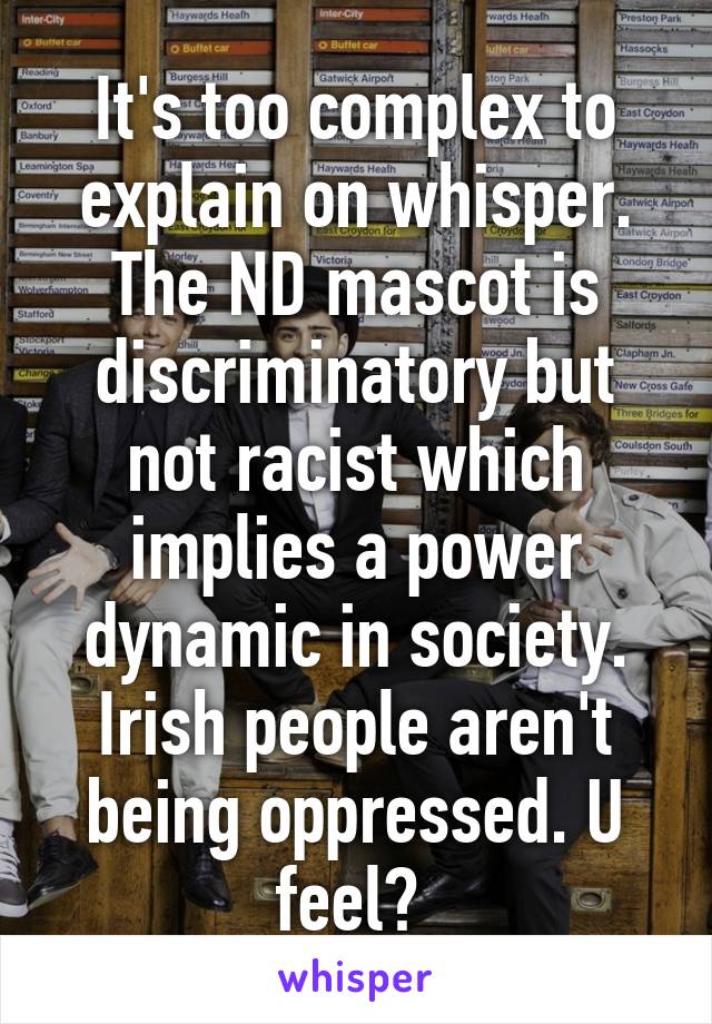 It's too complex to explain on whisper. The ND mascot is discriminatory but not racist which implies a power dynamic in society. Irish people aren't being oppressed. U feel? 