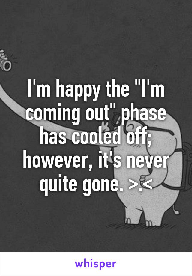 I'm happy the "I'm coming out" phase has cooled off; however, it's never quite gone. >.<