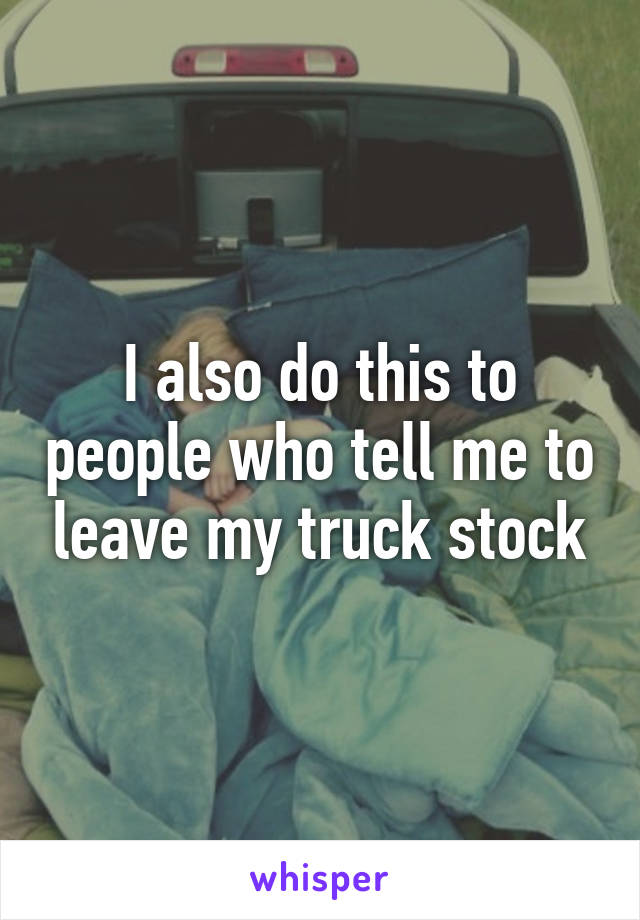 I also do this to people who tell me to leave my truck stock