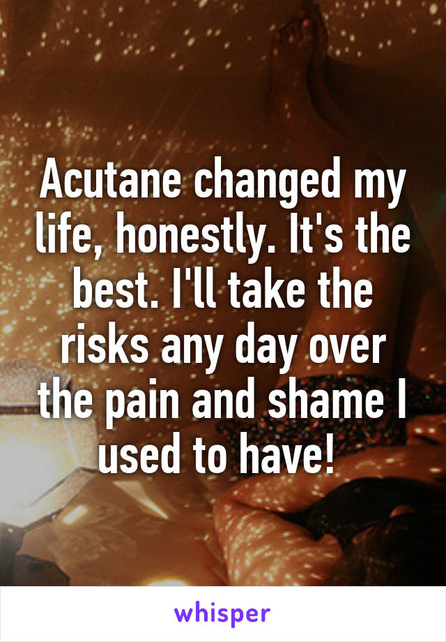 Acutane changed my life, honestly. It's the best. I'll take the risks any day over the pain and shame I used to have! 