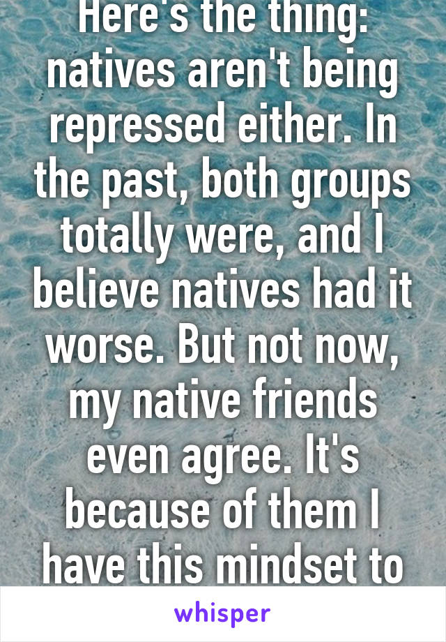 Here's the thing: natives aren't being repressed either. In the past, both groups totally were, and I believe natives had it worse. But not now, my native friends even agree. It's because of them I have this mindset to begin with 