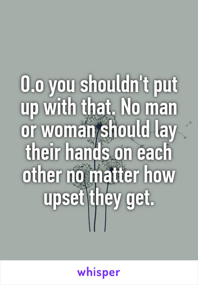 O.o you shouldn't put up with that. No man or woman should lay their hands on each other no matter how upset they get.