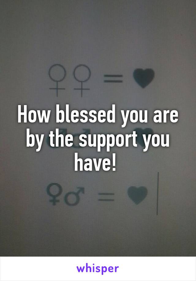 How blessed you are by the support you have! 