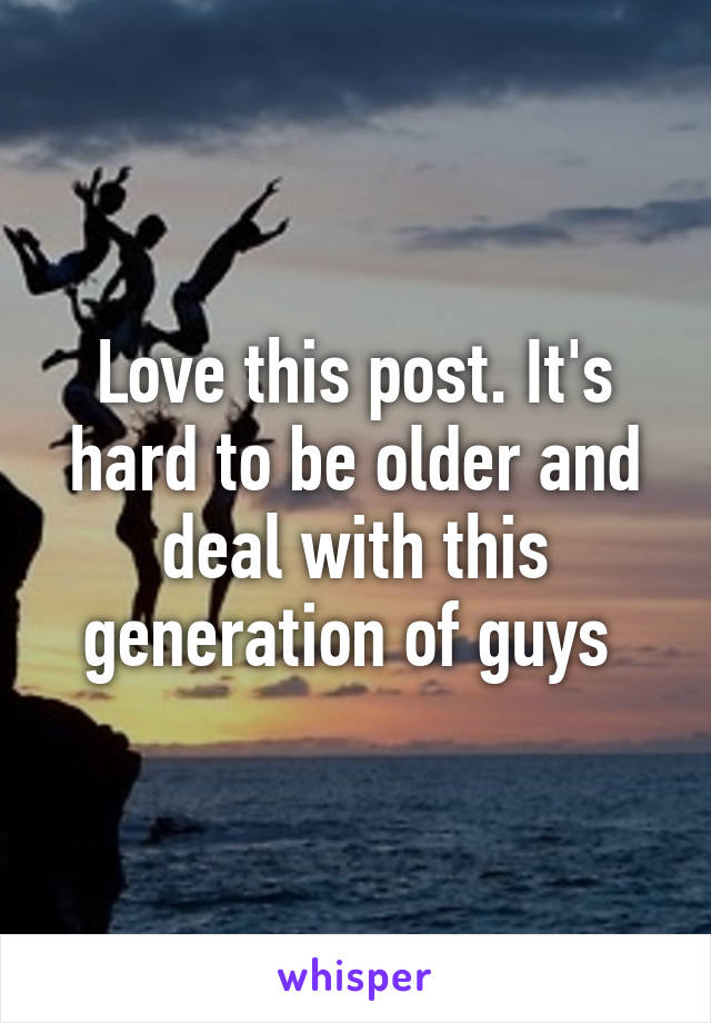 Love this post. It's hard to be older and deal with this generation of guys 