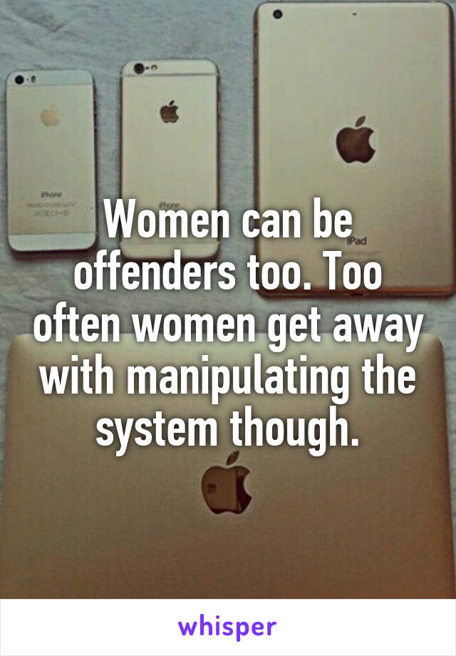 Women can be offenders too. Too often women get away with manipulating the system though.