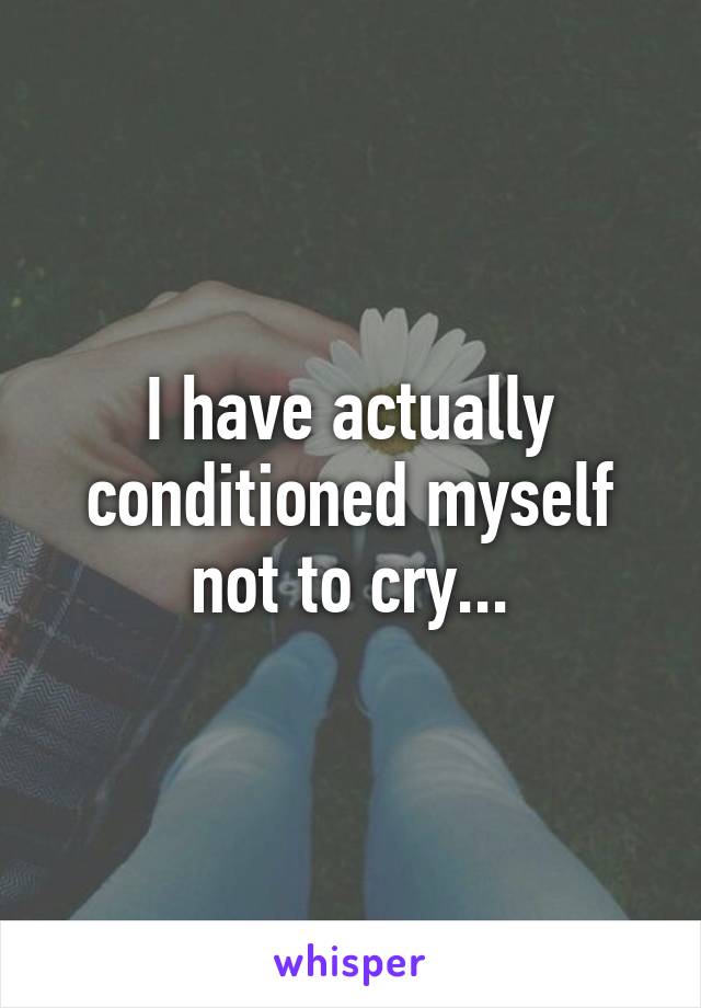 I have actually conditioned myself not to cry...