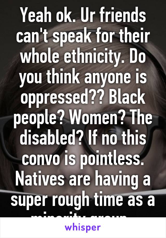 Yeah ok. Ur friends can't speak for their whole ethnicity. Do you think anyone is oppressed?? Black people? Women? The disabled? If no this convo is pointless. Natives are having a super rough time as a minority group. 