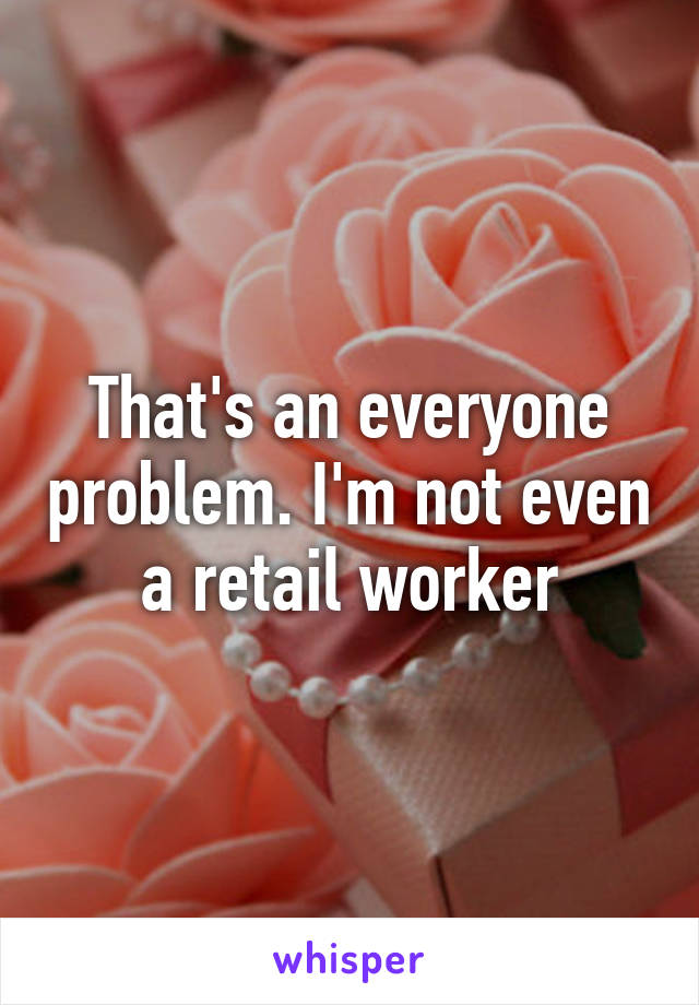 That's an everyone problem. I'm not even a retail worker