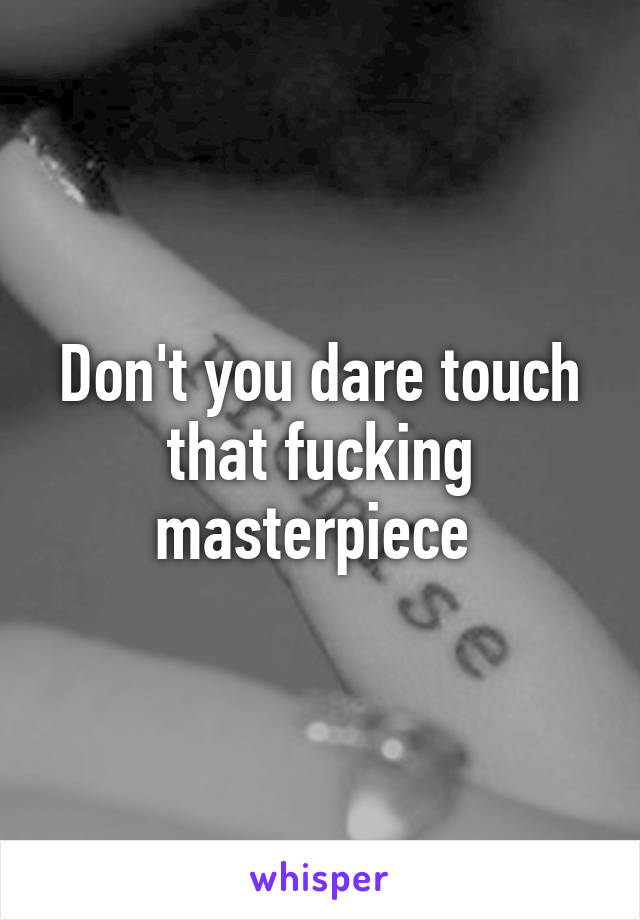 Don't you dare touch that fucking masterpiece 