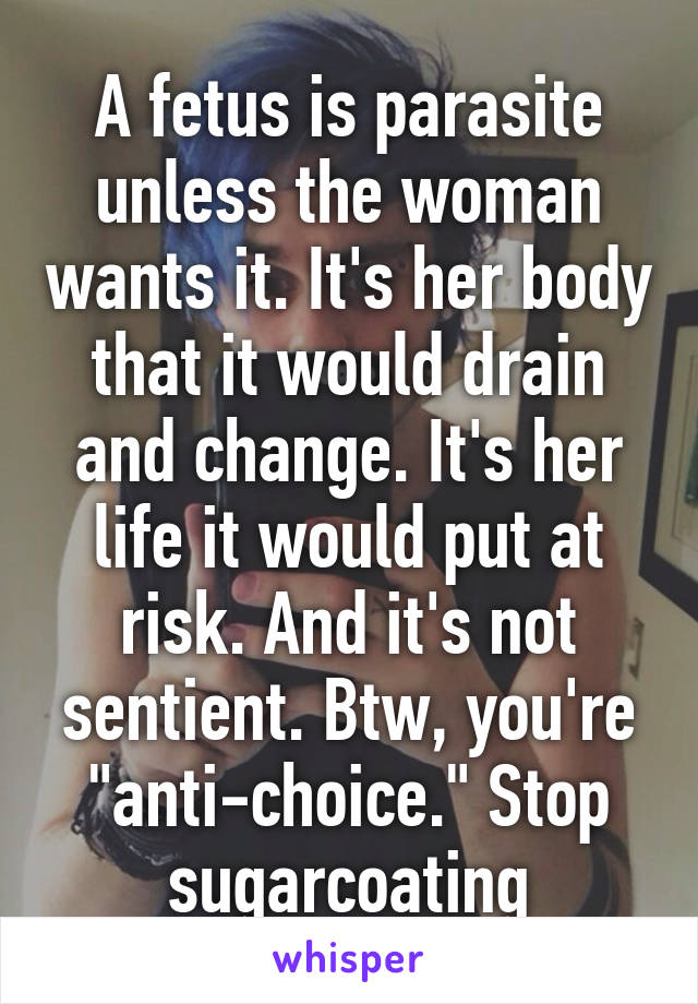 A fetus is parasite unless the woman wants it. It's her body that it would drain and change. It's her life it would put at risk. And it's not sentient. Btw, you're "anti-choice." Stop sugarcoating