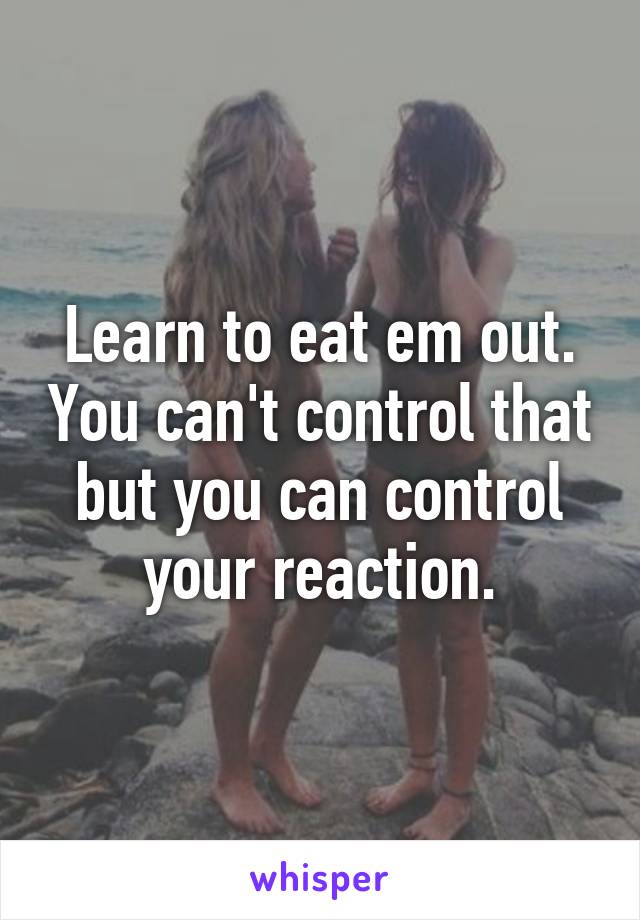 Learn to eat em out. You can't control that but you can control your reaction.