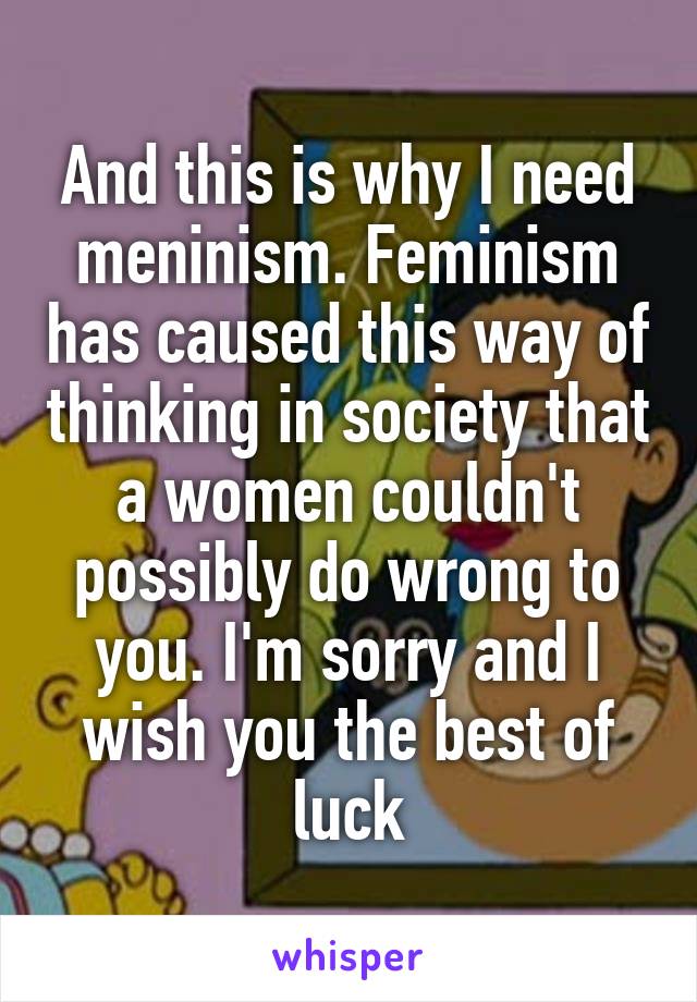 And this is why I need meninism. Feminism has caused this way of thinking in society that a women couldn't possibly do wrong to you. I'm sorry and I wish you the best of luck