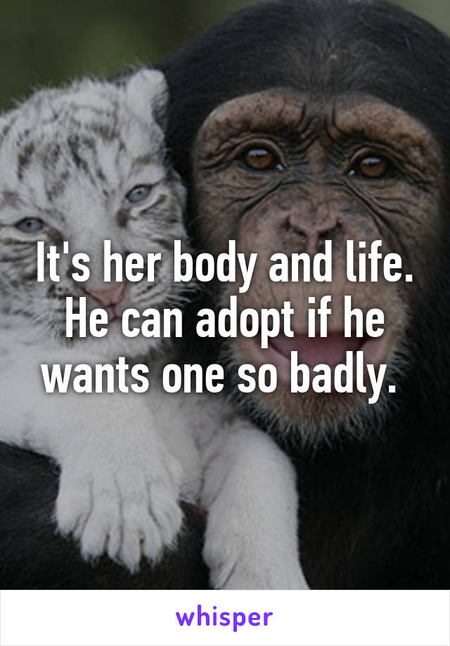 It's her body and life. He can adopt if he wants one so badly. 