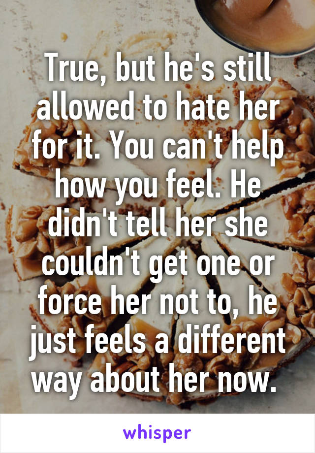 True, but he's still allowed to hate her for it. You can't help how you feel. He didn't tell her she couldn't get one or force her not to, he just feels a different way about her now. 