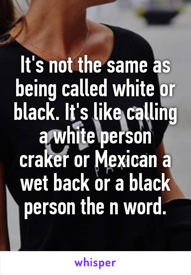 It's not the same as being called white or black. It's like calling a white person craker or Mexican a wet back or a black person the n word.